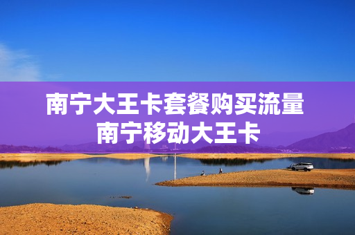 南宁大王卡套餐购买流量 南宁移动大王卡