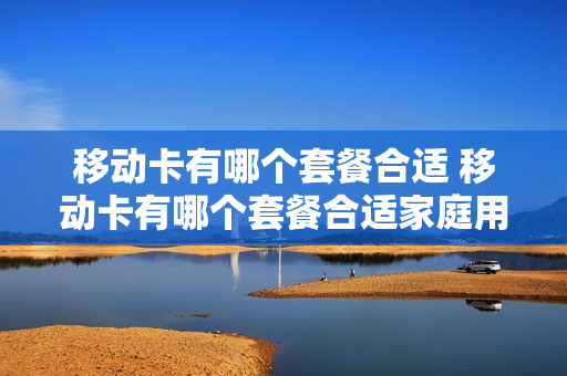 移动卡有哪个套餐合适 移动卡有哪个套餐合适家庭用