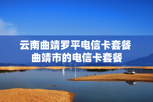云南曲靖罗平电信卡套餐 曲靖市的电信卡套餐
