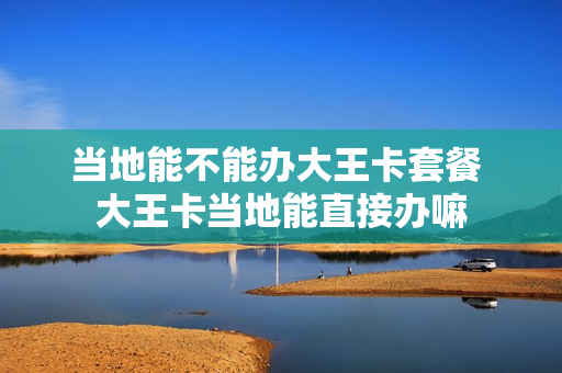 当地能不能办大王卡套餐 大王卡当地能直接办嘛