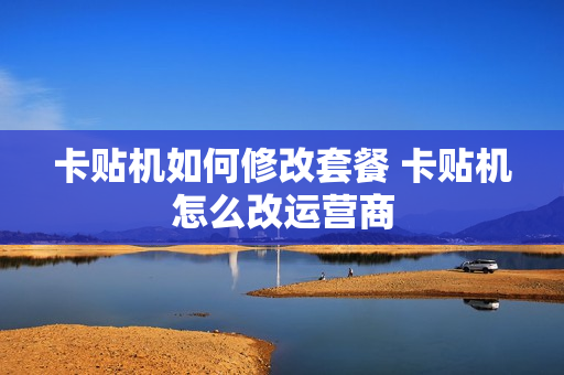 卡贴机如何修改套餐 卡贴机怎么改运营商