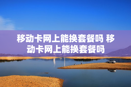 移动卡网上能换套餐吗 移动卡网上能换套餐吗
