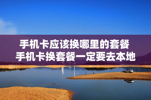 手机卡应该换哪里的套餐 手机卡换套餐一定要去本地吗