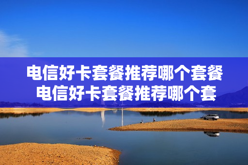 电信好卡套餐推荐哪个套餐 电信好卡套餐推荐哪个套餐最划算