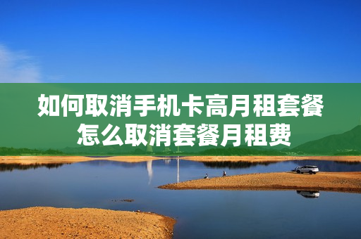 如何取消手机卡高月租套餐 怎么取消套餐月租费