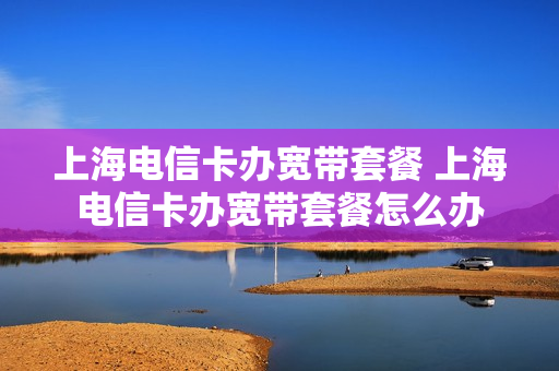 上海电信卡办宽带套餐 上海电信卡办宽带套餐怎么办