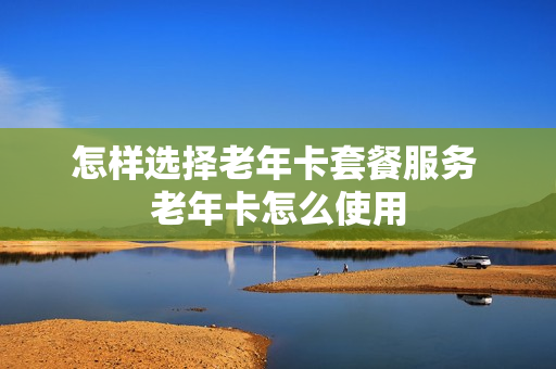 怎样选择老年卡套餐服务 老年卡怎么使用