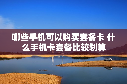 哪些手机可以购买套餐卡 什么手机卡套餐比较划算
