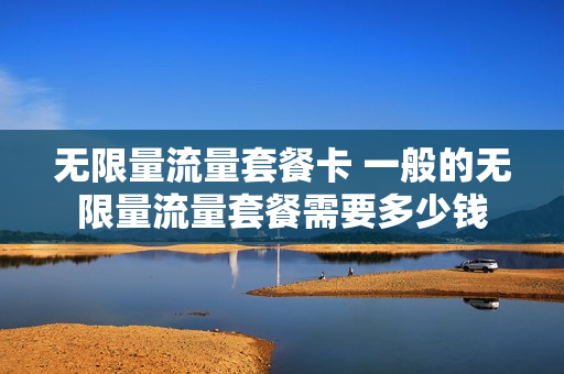 无限量流量套餐卡 一般的无限量流量套餐需要多少钱