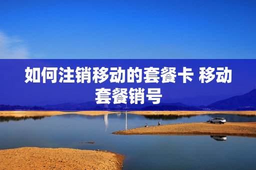 如何注销移动的套餐卡 移动套餐销号