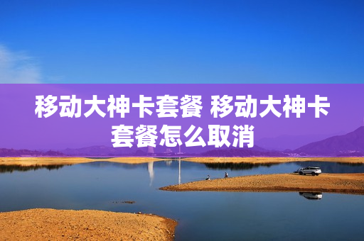 移动大神卡套餐 移动大神卡套餐怎么取消