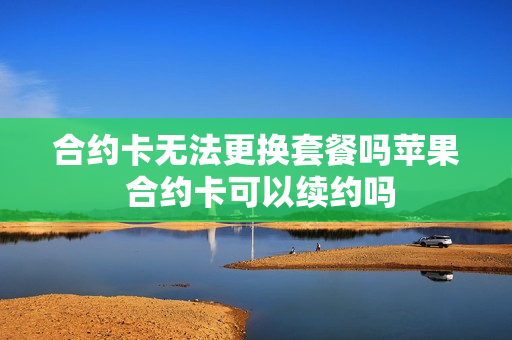 合约卡无法更换套餐吗苹果 合约卡可以续约吗