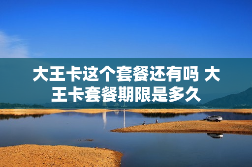 大王卡这个套餐还有吗 大王卡套餐期限是多久