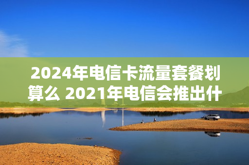 2024年电信卡流量套餐划算么 2021年电信会推出什么套餐
