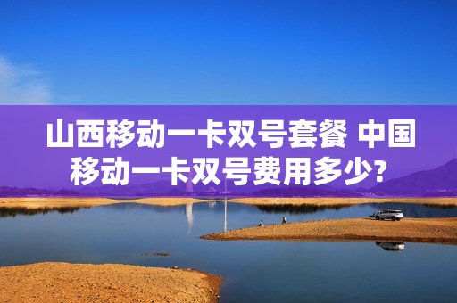 山西移动一卡双号套餐 中国移动一卡双号费用多少?