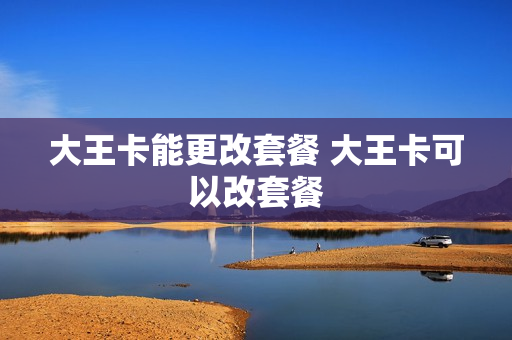 大王卡能更改套餐 大王卡可以改套餐