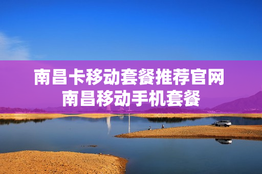 南昌卡移动套餐推荐官网 南昌移动手机套餐