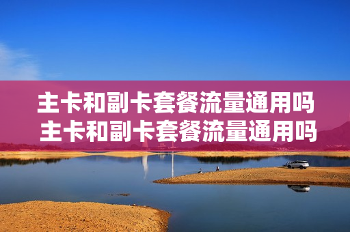 主卡和副卡套餐流量通用吗 主卡和副卡套餐流量通用吗移动
