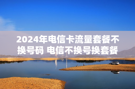 2024年电信卡流量套餐不换号码 电信不换号换套餐流量