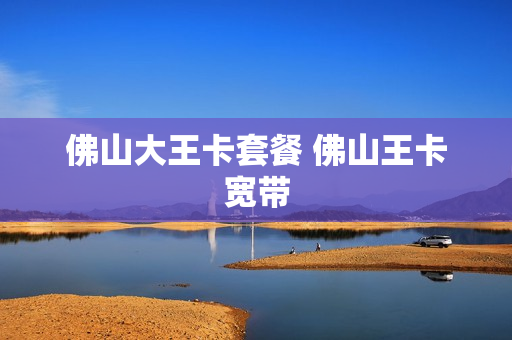佛山大王卡套餐 佛山王卡宽带