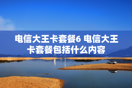 电信大王卡套餐6 电信大王卡套餐包括什么内容