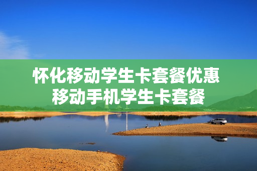 怀化移动学生卡套餐优惠 移动手机学生卡套餐