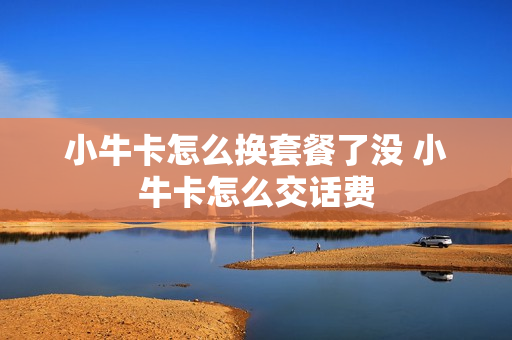 小牛卡怎么换套餐了没 小牛卡怎么交话费