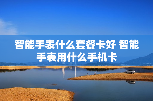 智能手表什么套餐卡好 智能手表用什么手机卡