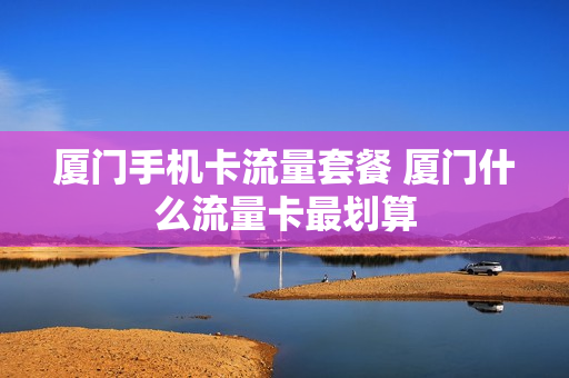 厦门手机卡流量套餐 厦门什么流量卡最划算