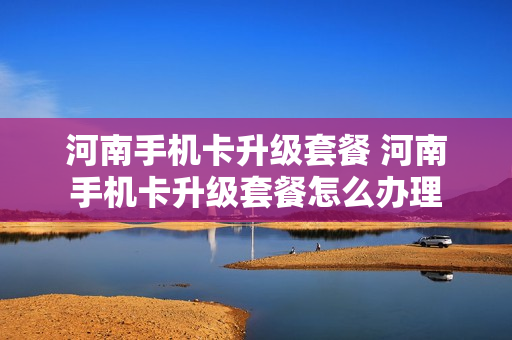 河南手机卡升级套餐 河南手机卡升级套餐怎么办理