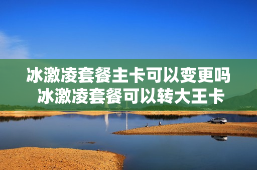 冰激凌套餐主卡可以变更吗 冰激凌套餐可以转大王卡吗