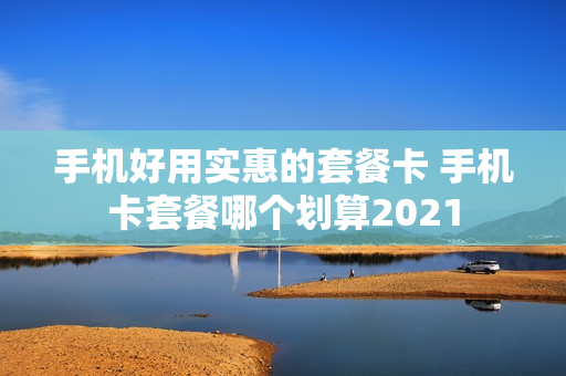 手机好用实惠的套餐卡 手机卡套餐哪个划算2021