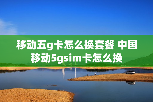 移动五g卡怎么换套餐 中国移动5gsim卡怎么换