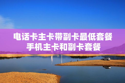 电话卡主卡带副卡最低套餐 手机主卡和副卡套餐
