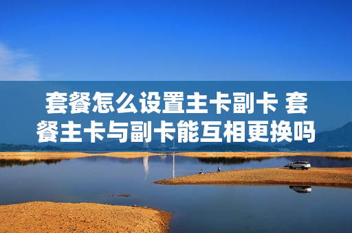 套餐怎么设置主卡副卡 套餐主卡与副卡能互相更换吗