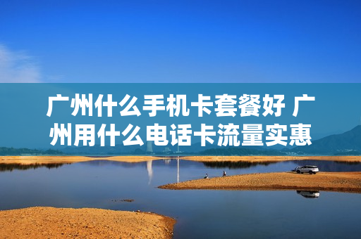 广州什么手机卡套餐好 广州用什么电话卡流量实惠