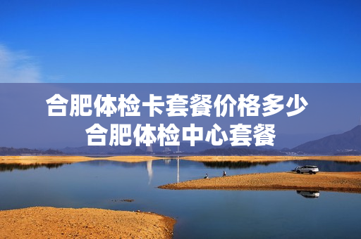 合肥体检卡套餐价格多少 合肥体检中心套餐
