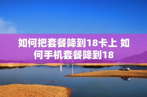 如何把套餐降到18卡上 如何手机套餐降到18