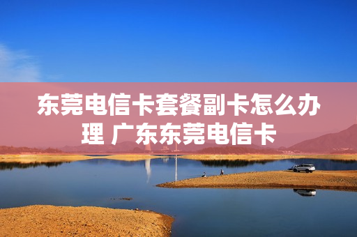 东莞电信卡套餐副卡怎么办理 广东东莞电信卡