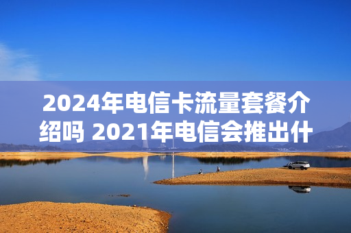 2024年电信卡流量套餐介绍吗 2021年电信会推出什么套餐
