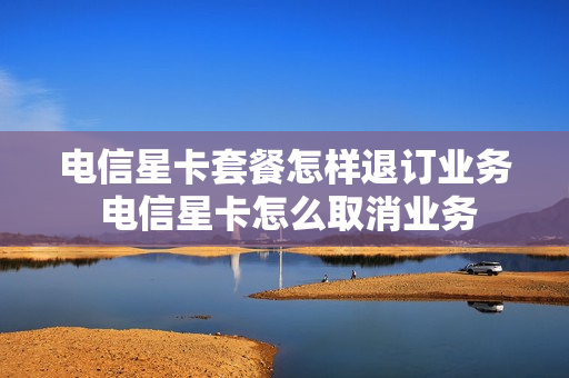 电信星卡套餐怎样退订业务 电信星卡怎么取消业务