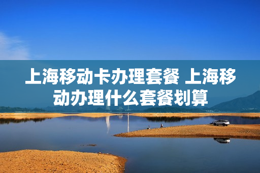 上海移动卡办理套餐 上海移动办理什么套餐划算