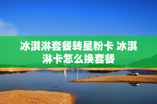 冰淇淋套餐转星粉卡 冰淇淋卡怎么换套餐