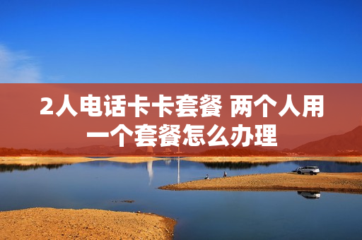 2人电话卡卡套餐 两个人用一个套餐怎么办理