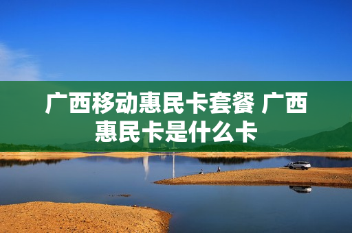 广西移动惠民卡套餐 广西惠民卡是什么卡