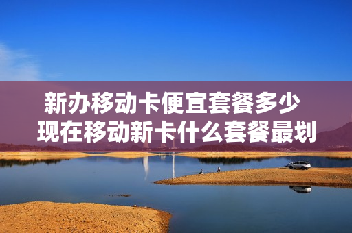 新办移动卡便宜套餐多少 现在移动新卡什么套餐最划算