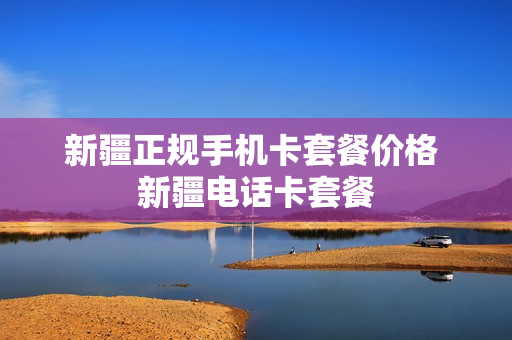 新疆正规手机卡套餐价格 新疆电话卡套餐