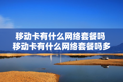 移动卡有什么网络套餐吗 移动卡有什么网络套餐吗多少钱