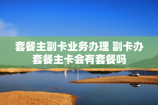 套餐主副卡业务办理 副卡办套餐主卡会有套餐吗