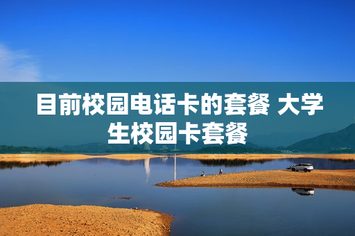 目前校园电话卡的套餐 大学生校园卡套餐